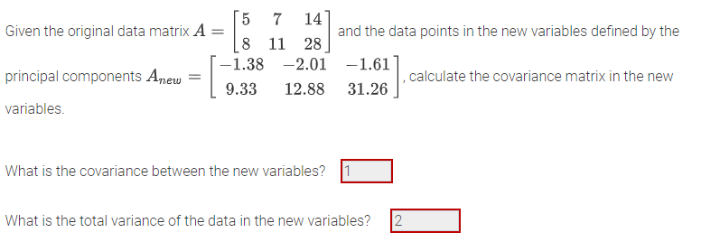 Given the original data matrix A
=
principal components Anew =
· [
variables.
5
7 14
8 11 28
-2.01
12.88
-1.38
9.33
What is the covariance between the new variables?
and the data points in the new variables defined by the
-1.61
31.26
What is the total variance of the data in the new variables?
, calculate the covariance matrix in the new