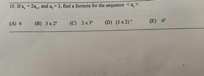 10. If a = 2a., and a, = 3, find a formula for the sequence <a >.
(A) 6
(B) 3 x 2
(C) 2 x 3
(D) (3x 2)"
(E) 6