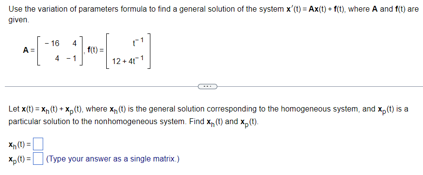 Use the variation of parameters formula to find a general solution of the system x'(t) = Ax(t) + f(t), where A and f(t) are
given.
- 16 4
[*][26]
f(t)=
4
- 1
12+ 4t 1
A =
-
Xh(t) =
Xp (t) =
t1
Let X(t) = x₁(t) + xp (t), where x₁ (t) is the general solution corresponding to the homogeneous system, and xp (t) is a
particular solution to the nonhomogeneous system. Find x₁ (t) and xp (t).
(Type your answer as a single matrix.)