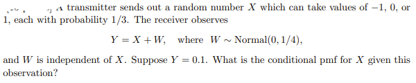 A transmitter sends out a random number X which can take values of -1, 0, or
J
1, each with probability 1/3. The receiver observes
Y = X + W, where W~Normal(0, 1/4),
and W is independent of X. Suppose Y = 0.1. What is the conditional pmf for X given this
observation?