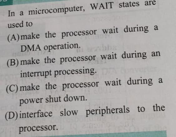 In a microcomputer, WAIT states are
used to
(A) make the processor wait during a
DMA operation.
(B) make the processor wait during an
interrupt processing.
(C) make the processor wait during a
power shut down.
(D) interface slow peripherals to the
processor.