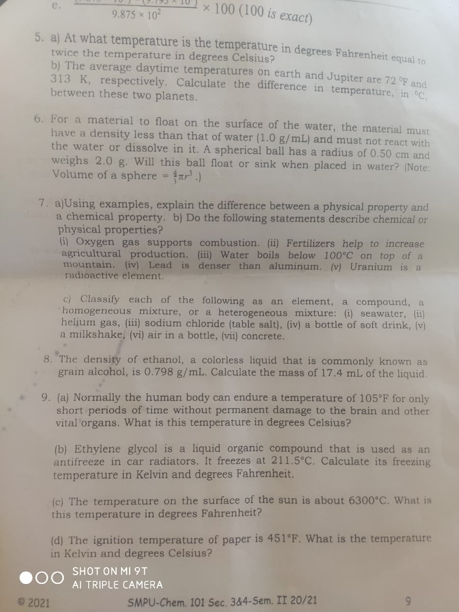 x 100 (100 is exact)
e.
9.875 x 102
5. a) At what temperature is the temperature in degrees Fahrenheit equal to
twice the temperature in degrees Celsius?
b) The average daytime temperatures on earth and Jupiter are 72 °F and
313 K, respectively. Calculate the difference in temperature, in C.
between these two planets.
6. For a material to float on the surface of the water, the material must
have a density less than that of water (1.0 g/mL) and must not react with
the water or dissolve in it. A spherical ball has a radius of 0.50 cm and
weighs 2.0 g. Will this ball float or sink when placed in water? (Note:
Volume of a sphere r .)
7. a)Using examples, explain the difference between a physical property and
a chemical property. b) Do the following statements describe chemical or
physical properties?
(i) Oxygen gas supports combustion. (ii) Fertilizers help to increase
agricultural production. ii) Water boils below 100°C on top of a
mountain. (iv) Lead is denser than aluminum. (v) Uranium is a
radioactive element.
c) Classify each of the following as
homogeneous mixture, or a heterogeneous mixture: (i) seawater, (ii)
helium gas, (iii) sodium chloride (table salt), (iv) a bottle of soft drink, (v)
a milkshake, (vi) air in a bottle, (vii) concrete.
an element, a compound, a
8. The density of ethanol, a colorless liquid that is commonly known as
grain alcohol, is 0.798 g/mL. Calculate the mass of 17.4 mL of the liquid.
9. (a) Normally the human body can endure a temperature of 105°F for only
short periods of time without permanent damage to the brain and other
vital organs. What is this temperature in degrees Celsius?
(b) Ethylene glycol is a liquid organic compound that is used as an
antifreeze in car radiators. It freezes at 211.5°C. Calculate its freezing
temperature in Kelvin and degrees Fahrenheit.
(c) The temperature on the surface of the sun is about 6300°C. What is
this temperature in degrees Fahrenheit?
(d) The ignition temperature of paper is 451°F. What is the temperature
in Kelvin and degrees Celsius?
SHOT ON MI9T
AI TRIPLE CAMERA
©2021
SMPU-Chem. 101 Sec. 3&4-Sem. II 20/21
6.
