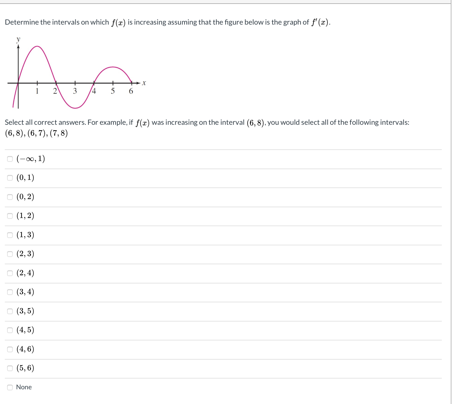 Determine the intervals on which f(x) is increasing assuming that the figure below is the graph of f' (x).
किजी
6.
Select all correct answers. For example, if f(x) was increasing on the interval (6, 8), you would select all of the following intervals:
(6,8), (6, 7), (7, 8)
O (-0, 1)
о (0, 1)
о (0, 2)
о (1, 2)
о (1,3)
о (2, 3)
о (2, 4)
о (3,4)
о (3,5)
о (4,5)
O (4, 6)
о (5, 6)
None
