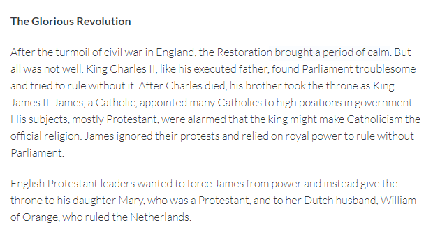 The Glorious Revolution
After the turmoil of civil war in England, the Restoration brought a period of calm. But
all was not well. King Charles II, like his executed father, found Parliament troublesome
and tried to rule without it. After Charles died, his brother took the throne as King
James II. James, a Catholic, appointed many Catholics to high positions in government.
His subjects, mostly Protestant, were alarmed that the king might make Catholicism the
official religion. James ignored their protests and relied on royal power to rule without
Parliament.
English Protestant leaders wanted to force James from power and instead give the
throne to his daughter Mary, who was a Protestant, and to her Dutch husband, William
of Orange, who ruled the Netherlands.