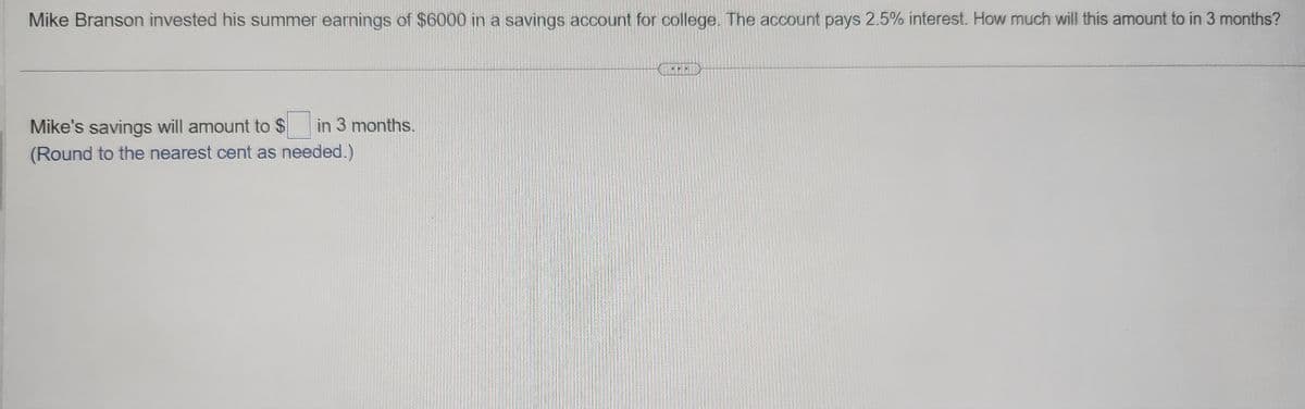 Mike Branson invested his summer earnings of $6000 in a savings account for college. The account pays 2.5% interest. How much will this amount to in 3 months?
Mike's savings will amount to $ in 3 months.
(Round to the nearest cent as needed.)