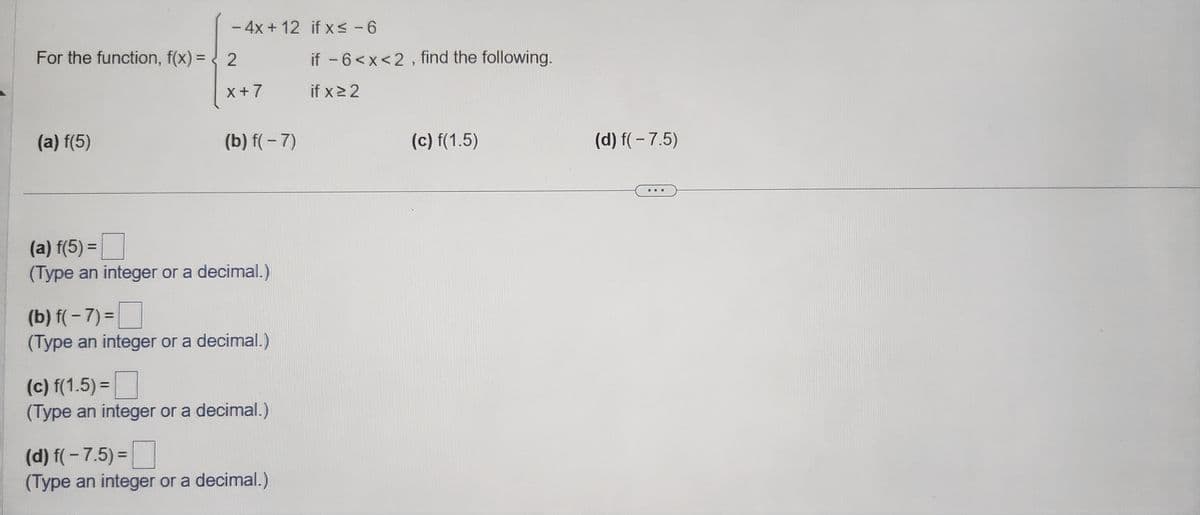 For the function, f(x) =
(a) f(5)
- 4x + 12 if x≤ -6
X+7
(b) f(-7)
(a) f(5) =
(Type an integer or a decimal.)
(b) f(-7)=
(Type an integer or a decimal.)
(c) f(1.5)=
(Type an integer or a decimal.)
(d) f(-7.5) =
(Type an integer or a decimal.)
if -6<x<2, find the following.
if x ≥ 2
(c) f(1.5)
(d) f(-7.5)