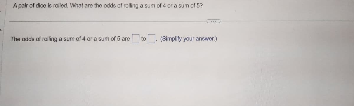 **Question:**

A pair of dice is rolled. What are the odds of rolling a sum of 4 or a sum of 5?

---

**Answer:**

The odds of rolling a sum of 4 or a sum of 5 are [ ] to [ ]. (Simplify your answer.)