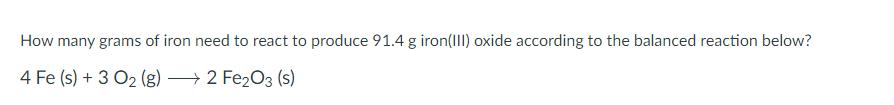 How many grams of iron need to react to produce 91.4 g iron(III) oxide according to the balanced reaction below?
4 Fe (s) + 3O2 (g) 2 Fe2O3 (s)