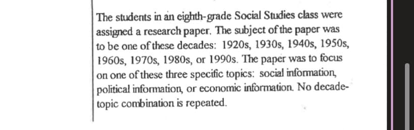 **Research Assignment for Eighth-Grade Social Studies**

In the eighth-grade Social Studies class, students were assigned a research paper with a unique academic challenge. Each student was directed to choose a topic focusing on one of the following decades:

- 1920s
- 1930s
- 1940s
- 1950s
- 1960s
- 1970s
- 1980s
- 1990s

Furthermore, the students were instructed to concentrate their research on one of these three specific areas:

- Social Information
- Political Information
- Economic Information

It is important to note that no combinations of decade and topic are to be repeated; this ensures that every student’s research paper brings a fresh perspective to the class’s collective understanding of historical events and trends.