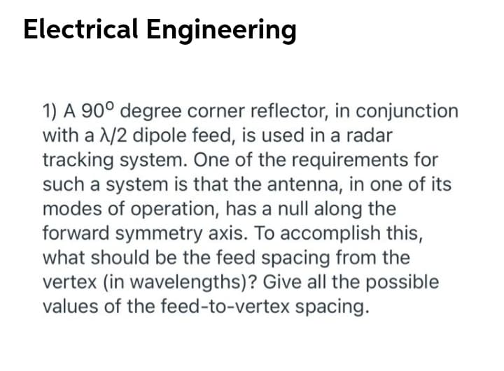 Electrical Engineering
1) A 90° degree corner reflector, in conjunction
with a /2 dipole feed, is used in a radar
tracking system. One of the requirements for
such a system is that the antenna, in one of its
modes of operation, has a null along the
forward symmetry axis. To accomplish this,
what should be the feed spacing from the
vertex (in wavelengths)? Give all the possible
values of the feed-to-vertex spacing.
