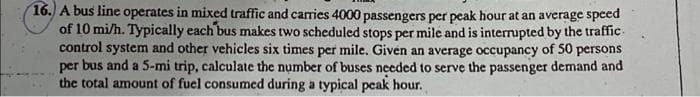 16. A bus line operates in mixed traffic and caries 4000 passengers per peak hour at an average speed
of 10 mi/h. Typically each bus makes two scheduled stops per mile and is interrupted by the traffic-
control system and other vehicles six times per mile. Given an average occupancy of 50 persons
per bus and a 5-mi trip, calculate the number of buses needed to serve the passenger demand and
the total amount of fuel consumed during a typical peak hour.
