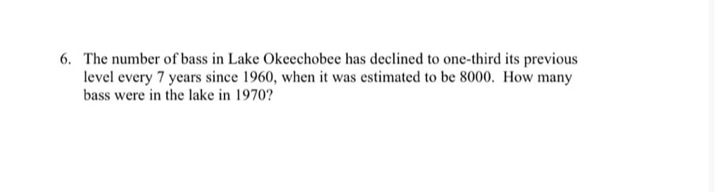 6. The number of bass in Lake Okeechobee has declined to one-third its previous
level every 7 years since 1960, when it was estimated to be 8000. How many
bass were in the lake in 1970?
