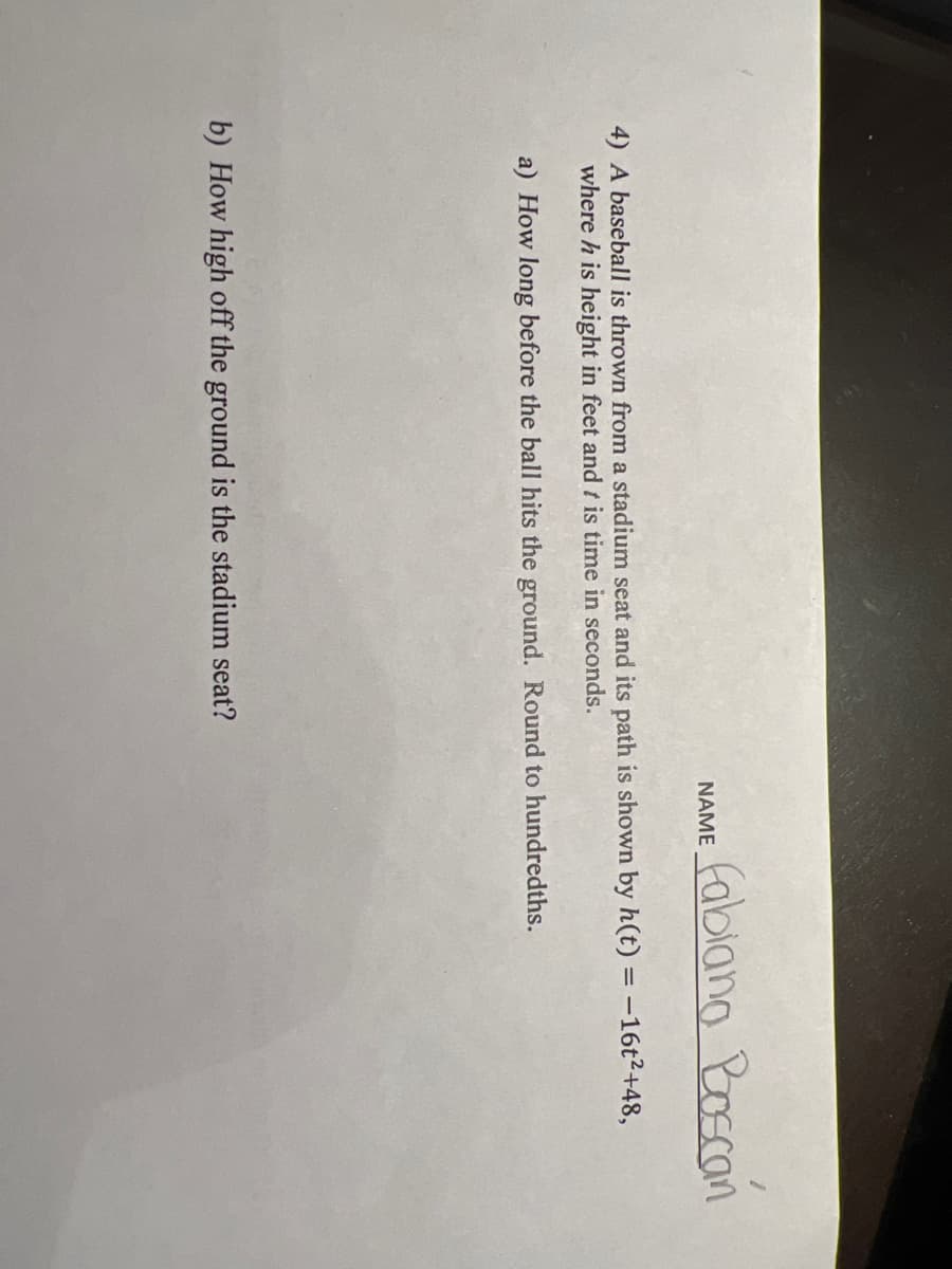 fablang Roscan
NAME
4) A baseball is thrown from a stadium seat and its path is shown by h(t) = -16t²+48,
where h is height in feet and t is time in seconds.
a) How long before the ball hits the ground. Round to hundredths.
b) How high off the ground is the stadium seat?
