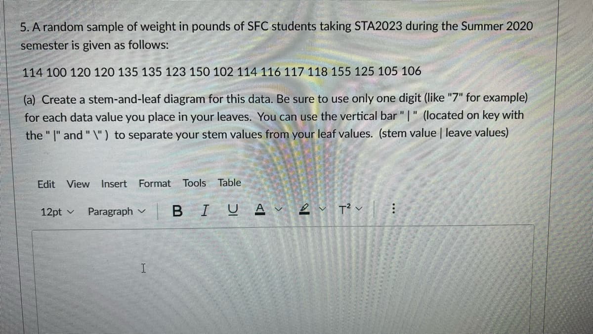 5. A random sample of weight in pounds of SFC students taking STA2023 during the Summer 2020
semester is given as follows:
114 100 120 120 135 135 123 150 102 114 116 117 118 155 125 105 106
(a) Create a stem-and-leaf diagram for this data. Be sure to use only one digit (like "7" for example)
for each data value you place in your leaves. You can use the vertical bar "|" (located on key with
the "I" and "\") to separate your stem values from your leaf values. (stem value | leave values)
Edit View Insert Format Tools Table
12pt ✓ Paragraph
I
BIU Aν 2 T²: