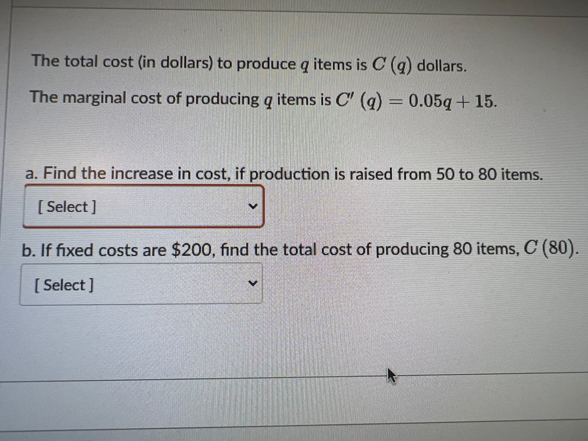 The total cost (in dollars) to produce g items is C(q) dollars.
The marginal cost of producing g items is C' (q) = 0.05q+15.
a. Find the increase in cost, if production is raised from 50 to 80 items.
[Select]
b. If fixed costs are $200, find the total cost of producing 80 items, C (80).
[Select]