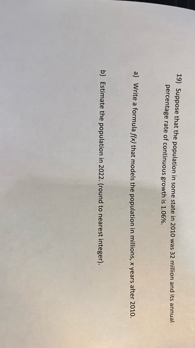 19) Suppose that the population in some state in 2010 was 32 million and its annual
percentage rate of continuous growth is 1.06%.
a) Write a formula f(x) that models the population in millions, x years after 2010.
b) Estimate the population in 2022. (round to nearest integer).
