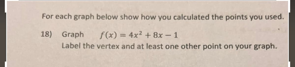 For each graph below show how you calculated the points you used.
18) Graph
f(x) = 4x2 + 8x- 1
Label the vertex and at least one other point on your graph.
