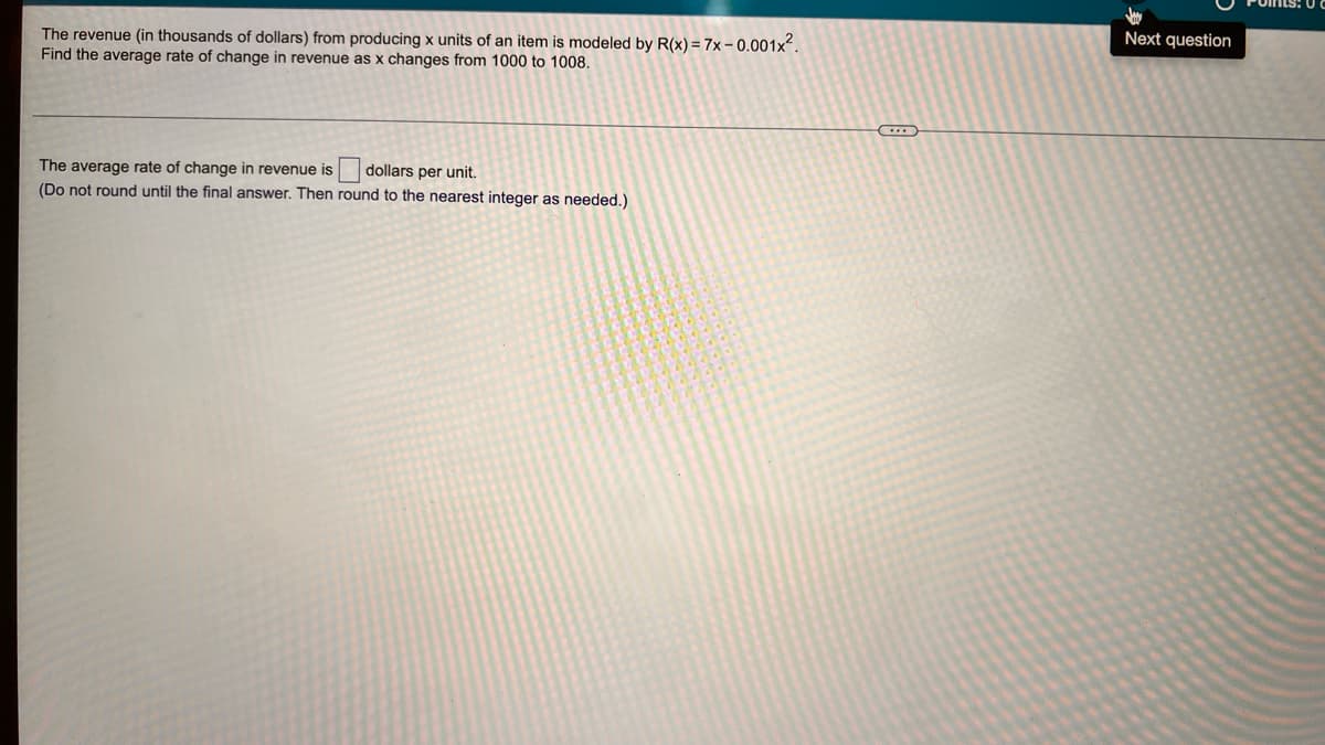 Next question
The revenue (in thousands of dollars) from producing x units of an item is modeled by R(x) = 7x- 0.001x.
Find the average rate of change in revenue as x changes from 1000 to 1008.
The average rate of change in revenue is
(Do not round until the final answer. Then round to the nearest integer as needed.)
dollars per unit.
