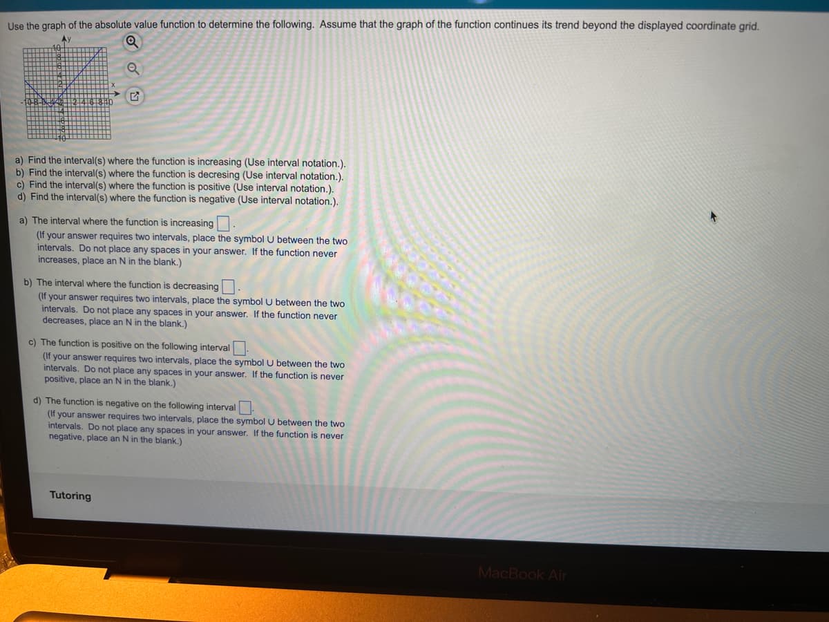 Use the graph of the absolute value function to determine the following. Assume that the graph of the function continues its trend beyond the displayed coordinate grid.
Ay
a) Find the interval(s) where the function is increasing (Use interval notation.).
b) Find the interval(s) where the function is decresing (Use interval notation.).
c) Find the interval(s) where the function is positive (Use interval notation.).
d) Find the interval(s) where the function is negative (Use interval notation.).
a) The interval where the function is increasing .
(If your answer requires two intervals, place the symbol U between the two
intervals. Do not place any spaces in your answer. If the function never
increases, place an N in the blank.)
b) The interval where the function is decreasing
(If your answer requires two intervals, place the symbol U between the two
intervals. Do not place any spaces in your answer. If the function never
decreases, place an N in the blank.)
c) The function is positive on the following interval
(If your answer requires two intervals, place the symbol U between the two
intervals. Do not place any spaces in your answer. If the function is never
positive, place an N in the blank.)
d) The function is negative on the following interval.
(If your answer requires two intervals, place the symbol U between the two
intervals. Do not place any spaces in your answer. If the function is never
negative, place an N in the blank.)
Tutoring
MacBook Air
