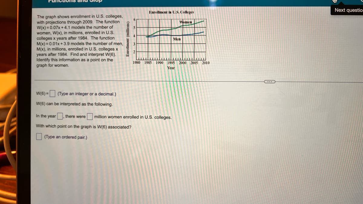 Next questio
Enrollment in U.S, Colleges
The graph shows enrollment in U.S. colleges,
with projections through 2009. The function
W(x) = 0.07x + 4.1 models the number of
women, W(x), in millions, enrolled in U.S.
colleges x years after 1984. The function
M(x) = 0.01x + 3.9 models the number of men,
M(x), in millions, enrolled in U.S. colleges x
years after 1984. Find and interpret W(6).
Identify this information as a point on the
graph for women.
Women
Men
2.
1980 1985 1990 1995
2000 2005
2010
Year
W(6) = (Type an integer or a decimal.)
W(6) can be interpreted as the following.
In the year
there were
million women enrolled in U.S. colleges.
With which point on the graph is W(6) associated?
(Type an ordered pair.)
(suoniu) juawjojua
