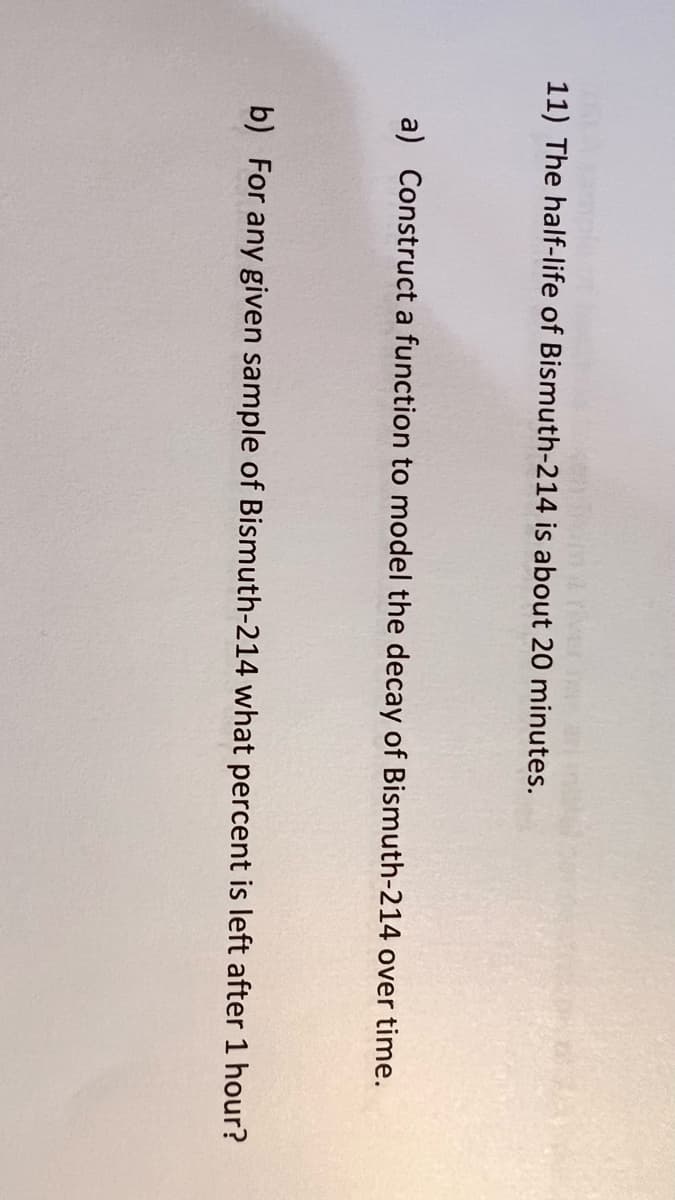 11) The half-life of Bismuth-214 is about 20 minutes.
a) Construct a function to model the decay of Bismuth-214 over time.
b) For any given sample of Bismuth-214 what percent is left after 1 hour?
