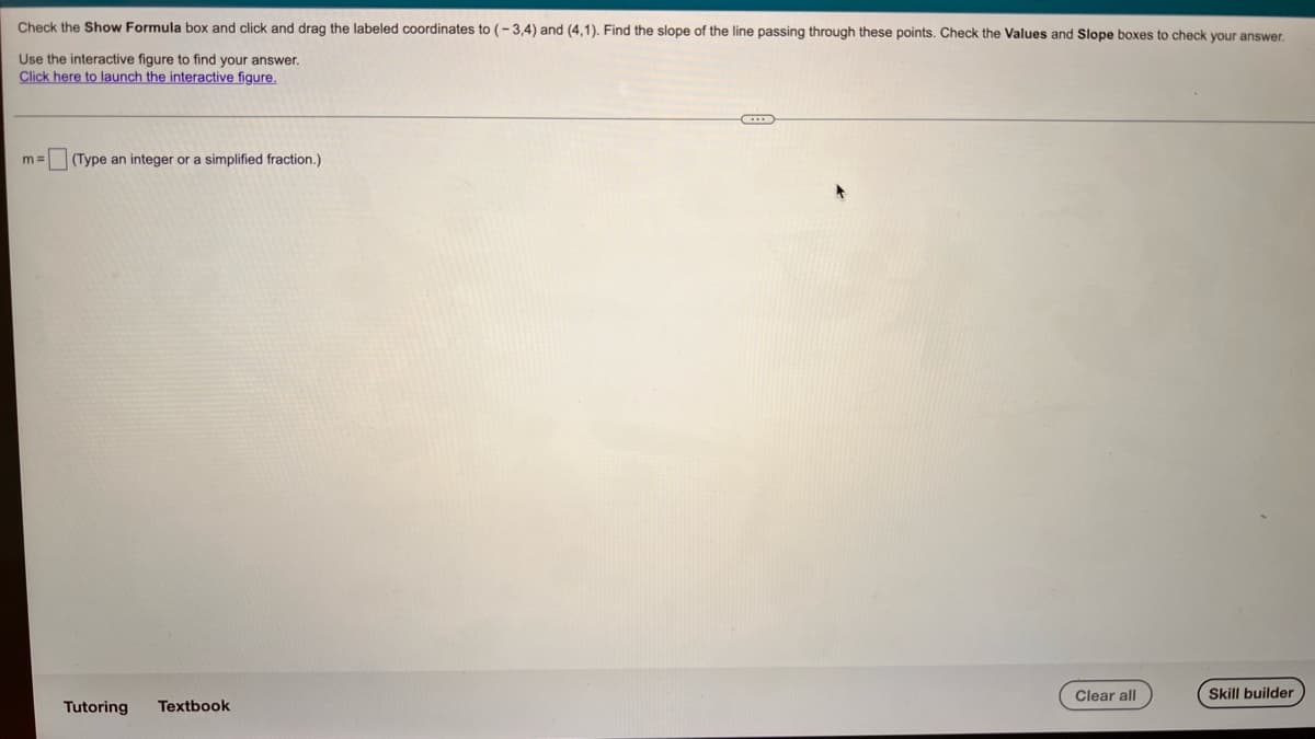 Check the Show Formula box and click and drag the labeled coordinates to (-3,4) and (4,1). Find the slope of the line passing through these points. Check the Values and Slope boxes to check your answer,
Use the interactive figure to find your answer.
Click here to launch the interactive figure.
m =
(Type an integer or a simplified fraction.)
Clear all
Skill builder
Tutoring
Textbook
