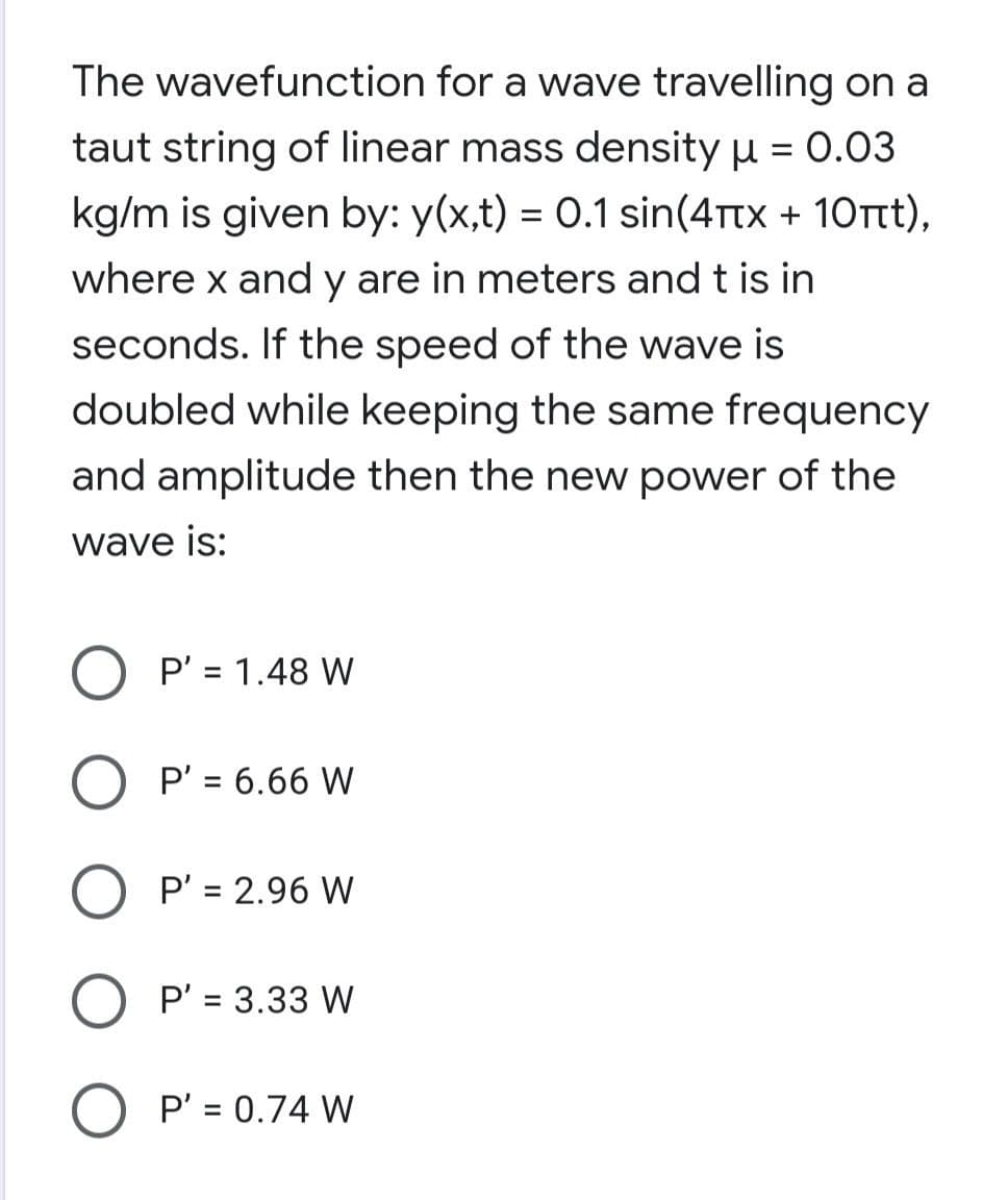 The wavefunction for a wave travelling on a
taut string of linear mass density u = 0.03
kg/m is given by: y(x,t) = 0.1 sin(4Ttx + 10Tt),
where x and y are in meters and t is in
seconds. If the speed of the wave is
doubled while keeping the same frequency
and amplitude then the new power of the
wave is:
P' = 1.48 W
P' = 6.66 W
%3D
O P' = 2.96 W
O P' = 3.33 W
%3D
P' = 0.74 W
%3D
