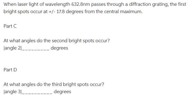 When laser light of wavelength 632.8nm passes through a diffraction grating, the first
bright spots occur at +/- 17.8 degrees from the central maximum.
Part C
At what angles do the second bright spots occur?
langle 2|_____
degrees
Part D
At what angles do the third bright spots occur?
langle 31_
degrees