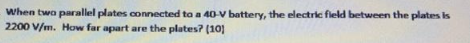 When two parallel plates connected to a 40-V battery, the electric field between the plates is
2200 V/m. How far apart are the plates? (10)