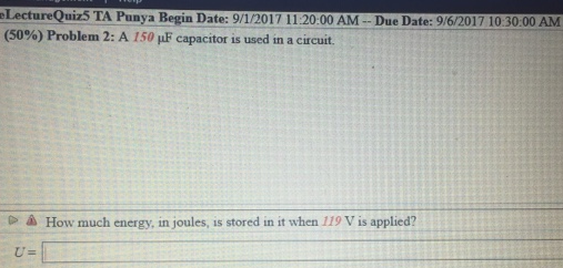 LectureQuiz5 TA Punya Begin Date: 9/1/2017 11:20:00 AM --Due Date: 9/6/2017 10:30:00 AM
(50%) Problem 2: A 150 uF capacitor is used in a circuit.
▷ How much energy, in joules, is stored in it when 119 V is applied?
U=