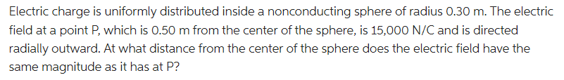 Electric charge is uniformly distributed inside a nonconducting sphere of radius 0.30 m. The electric
field at a point P, which is 0.50 m from the center of the sphere, is 15,000 N/C and is directed
radially outward. At what distance from the center of the sphere does the electric field have the
same magnitude as it has at P?