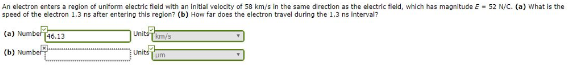 An electron enters a region of uniform electric field with an initial velocity of 58 km/s in the same direction as the electric field, which has magnitude E52 N/C. (a) What is the
speed of the electron 1.3 ns after entering this region? (b) How far does the electron travel during the 1.3 ns interval?
(a) Number 46.13
(b) Number
Unitsimmy's
Units um