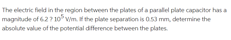 The electric field in the region between the plates of a parallel plate capacitor has a
magnitude of 6.2? 10 V/m. If the plate separation is 0.53 mm, determine the
absolute value of the potential difference between the plates.