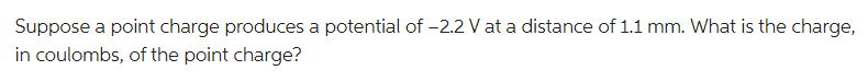 Suppose a point charge produces a potential of -2.2 V at a distance of 1.1 mm. What is the charge,
in coulombs, of the point charge?