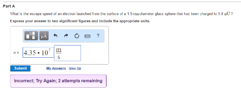 Part A
What is the escape speed of an electron launched from the surface of a 1.5-cm-diameter glass sphere that has been charged to 9.0 nC ?
Express your answer to two significant figures and include the appropriate units.
*4.35.10 m
Submit
My Answers Give Up
Incorrect; Try Again; 2 attempts remaining