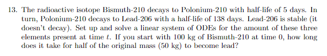 13. The radioactive isotope Bismuth-210 decays to Polonium-210 with half-life of 5 days. In
turn, Polonium-210 decays to Lead-206 with a half-life of 138 days. Lead-206 is stable (it
doesn't decay). Set up and solve a linear system of ODEs for the amount of these three
elements present at time t. If you start with 100 kg of Bismuth-210 at time 0, how long
does it take for half of the original mass (50 kg) to become lead?