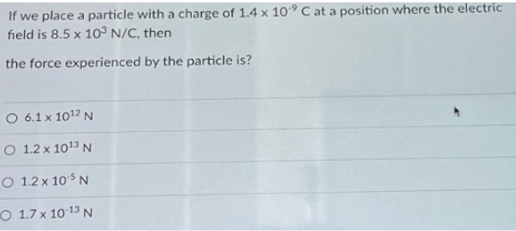 If we place a particle with a charge of 1.4 x 10° C at a position where the electric
field is 8.5 x 103 N/C, then
the force experienced by the particle is?
O 6.1 x 1012 N
O 1.2 x 1013 N
O 1.2 x 10 5 N
O 1.7 x 10-13 N