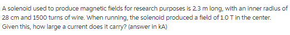 A solenoid used to produce magnetic fields for research purposes is 2.3 m long, with an inner radius of
28 cm and 1500 turns of wire. When running, the solenoid produced a field of 1.0 T in the center.
Given this, how large a current does it carry? (answer in KA)