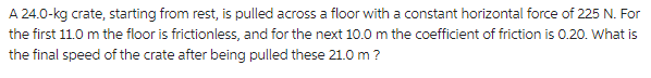 A 24.0-kg crate, starting from rest, is pulled across a floor with a constant horizontal force of 225 N. For
the first 11.0 m the floor is frictionless, and for the next 10.0 m the coefficient of friction is 0.20. What is
the final speed of the crate after being pulled these 21.0 m ?