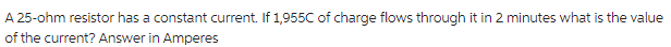 A 25-ohm resistor has a constant current. If 1,955C of charge flows through it in 2 minutes what is the value
of the current? Answer in Amperes