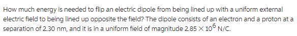 How much energy is needed to flip an electric dipole from being lined up with a uniform external
electric field to being lined up opposite the field? The dipole consists of an electron and a proton at a
separation of 2.30 nm, and it is in a uniform field of magnitude 2.85 X 106 N/C.