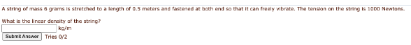 A string of mass 6 grams is stretched to a length of 0.5 meters and fastened at both end so that it can freely vibrate. The tension on the string is 1000 Newtons.
What is the linear density of the string?
kg/m
Submit Answer Tries 0/2