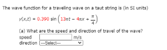The wave function for a traveling wave on a taut string is (in SI units)
y(x,t) = 0.390 sin (13rt - 4mx +-
+4)
(a) What are the speed and direction of travel of the wave?
speed
m/s
direction ---Select---