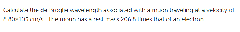 Calculate the de Broglie wavelength associated with a muon traveling at a velocity of
8.80x105 cm/s. The moun has a rest mass 206.8 times that of an electron