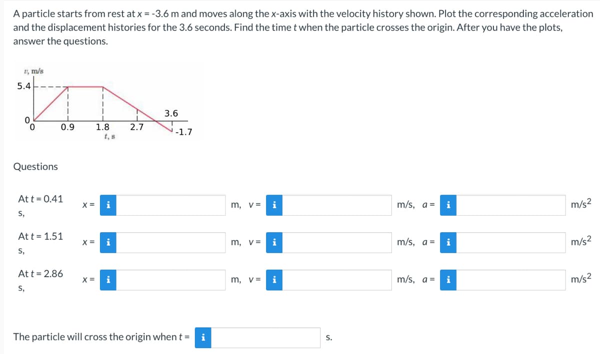 A particle starts from rest at x = -3.6 m and moves along the x-axis with the velocity history shown. Plot the corresponding acceleration
and the displacement histories for the 3.6 seconds. Find the time t when the particle crosses the origin. After you have the plots,
answer the questions.
1, m/s
5.4
Questions
0.9
Att = 0.41
S,
Att = 1.51
S,
Att = 2.86
S,
X =
X =
1.8
t, s
X= i
2.7
3.6
-1.7
The particle will cross the origin when t = i
m, v=
m, v=
m, v=
i
S.
m/s, a=
m/s, a =
m/s, a =
i
m/s²
m/s²
m/s²