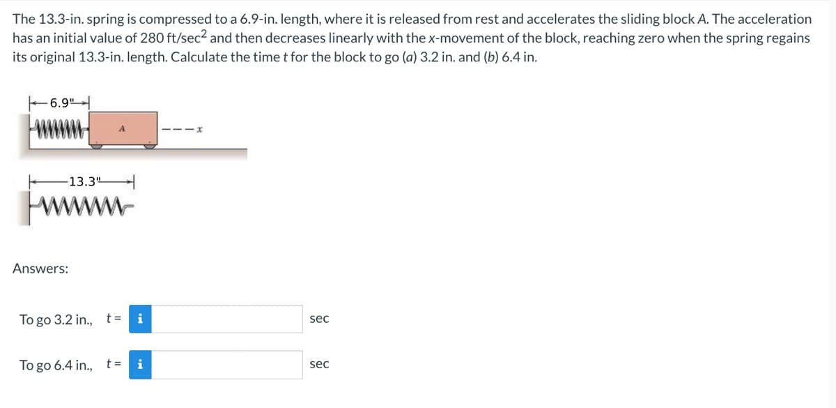 The 13.3-in. spring is compressed to a 6.9-in. length, where it is released from rest and accelerates the sliding block A. The acceleration
has an initial value of 280 ft/sec² and then decreases linearly with the x-movement of the block, reaching zero when the spring regains
its original 13.3-in. length. Calculate the time t for the block to go (a) 3.2 in. and (b) 6.4 in.
-6.9"
-13.3"
Answers:
To go 3.2 in., t=
To go 6.4 in., t =
i
sec
sec