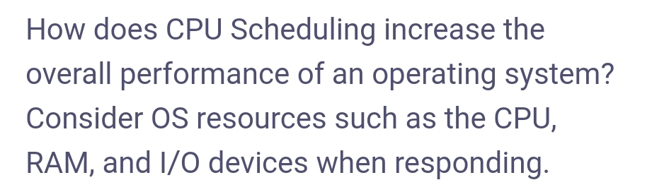 How does CPU Scheduling increase the
overall performance of an operating system?
Consider OS resources such as the CPU,
RAM, and I/0 devices when responding.
