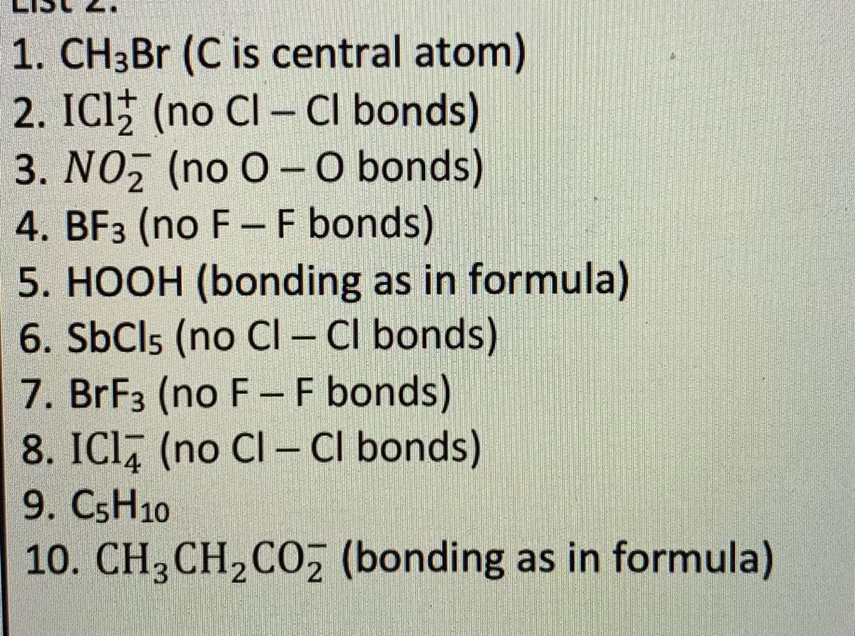 1. CH3B (C is central atom)
2. ICl (no Cl – Cl bonds)
3. NO, (no O- O bonds)
4. BF3 (no F- F bonds)
5. HOOH (bonding as in formula)
6. SbCls (no Cl - Cl bonds)
7. BrF3 (no F-F bonds)
8. ICI, (no Cl – Cl bonds)
9. CSH10
10. CH3CH,COz (bonding as in formula)
