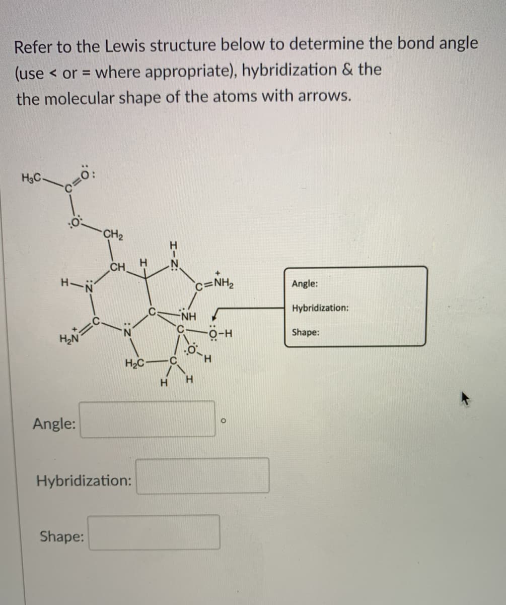 Refer to the Lewis structure below to determine the bond angle
(use < or = where appropriate), hybridization & the
%3D
the molecular shape of the atoms with arrows.
H3C-
CH2
H.
CH
H-N
c=NH2
Angle:
Hybridization:
NH
Shape:
H.
H2C
Angle:
Hybridization:
Shape:
