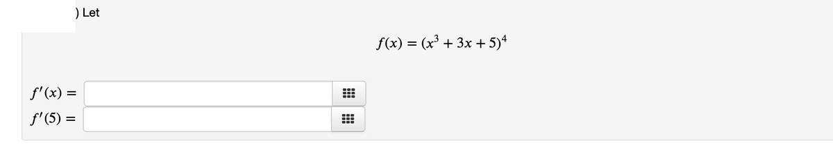 # Calculus Problem: Derivatives

### Given Function

Let:

\[ f(x) = (x^3 + 3x + 5)^4 \]

### Tasks

1. Find the derivative of the function \( f(x) \), denoted as \( f'(x) \).
2. Evaluate the derivative at \( x = 5 \), denoted as \( f'(5) \).

#### Input Fields

1. \( f'(x) = \) [Input Field]
2. \( f'(5) = \) [Input Field]

**Explanation:**
- The function \( f(x) \) is given in the form of \( (x^3 + 3x + 5)^4 \).
- You need to find the first derivative of this function with respect to \( x \).
- After finding the general form of the derivative, evaluate it at \( x = 5 \).

**Note:** To find the derivative, you may use the chain rule which states \( \frac{d}{dx}[g(h(x))] = g'(h(x)) \cdot h'(x) \). Here, \( g(u) = u^4 \) and \( h(x) = x^3 + 3x + 5 \).